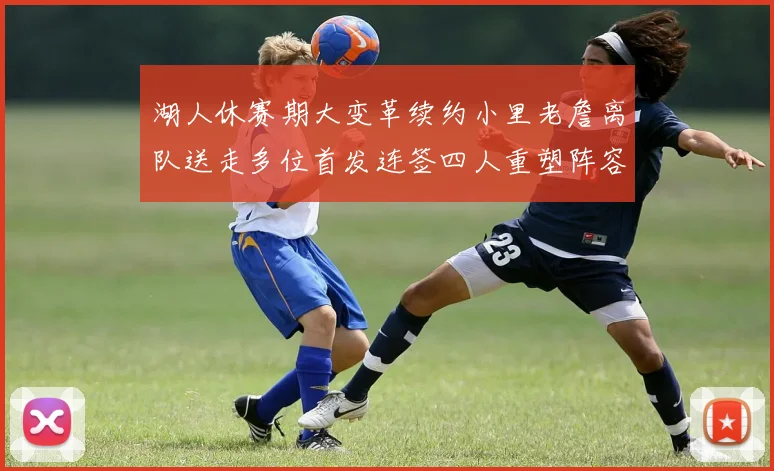 湖人休赛期大变革续约小里老詹离队送走多位首发连签四人重塑阵容