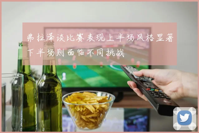 弗拉泽谈比赛表现上半场风格显著下半场则面临不同挑战