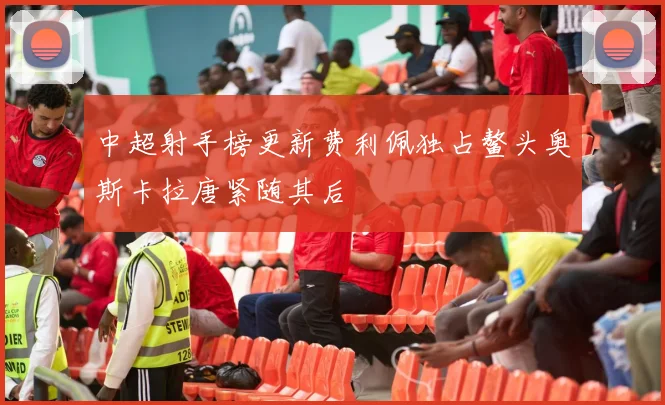 中超射手榜更新费利佩独占鳌头奥斯卡拉唐紧随其后