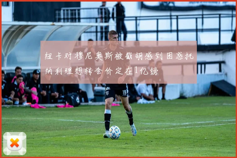 纽卡对穆尼奥斯被截胡感到困惑托纳利理想转会价定在1亿镑