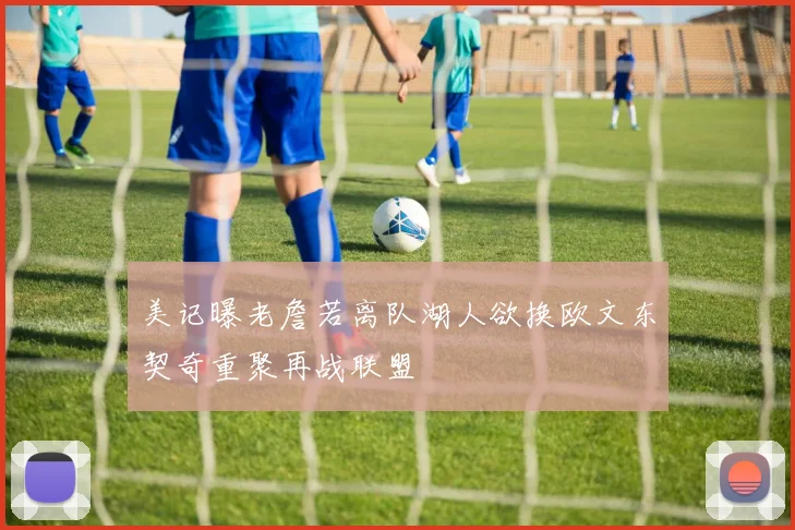 美记曝老詹若离队湖人欲换欧文东契奇重聚再战联盟