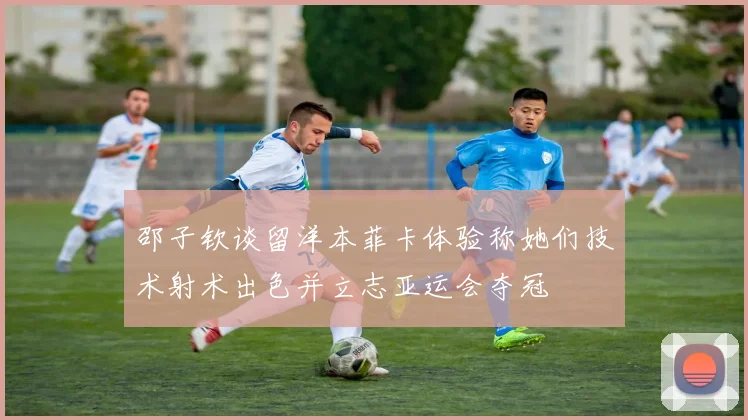 邵子钦谈留洋本菲卡体验称她们技术射术出色并立志亚运会夺冠