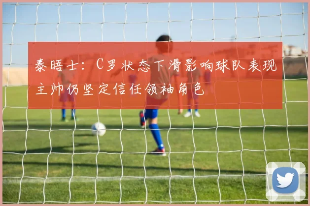 泰晤士：C罗状态下滑影响球队表现主帅仍坚定信任领袖角色
