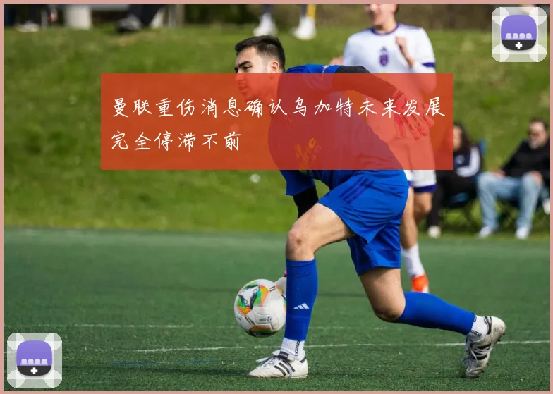曼联重伤消息确认乌加特未来发展完全停滞不前