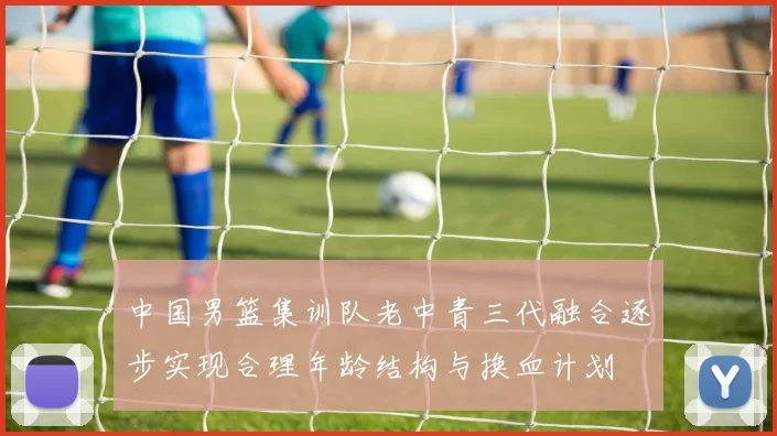 中国男篮集训队老中青三代融合逐步实现合理年龄结构与换血计划