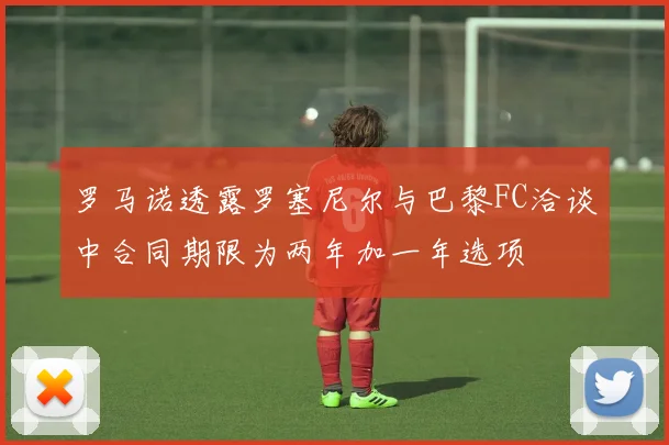 罗马诺透露罗塞尼尔与巴黎FC洽谈中合同期限为两年加一年选项