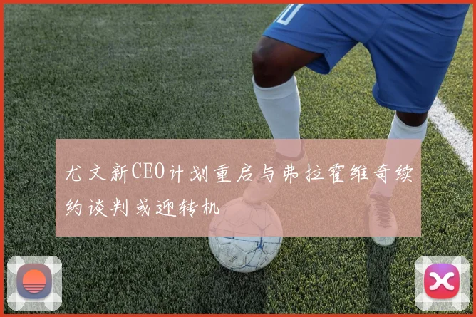 尤文新CEO计划重启与弗拉霍维奇续约谈判或迎转机