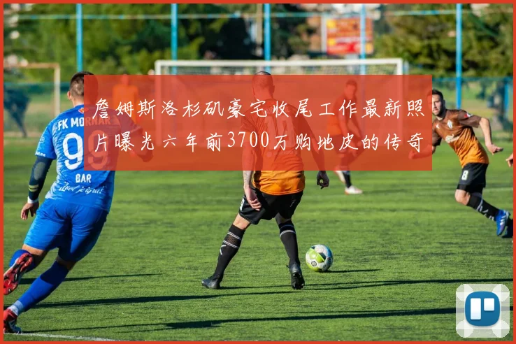 詹姆斯洛杉矶豪宅收尾工作最新照片曝光六年前3700万购地皮的传奇故事
