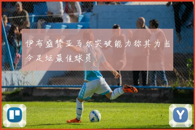 伊布盛赞亚马尔突破能力称其为当今足坛最佳球员