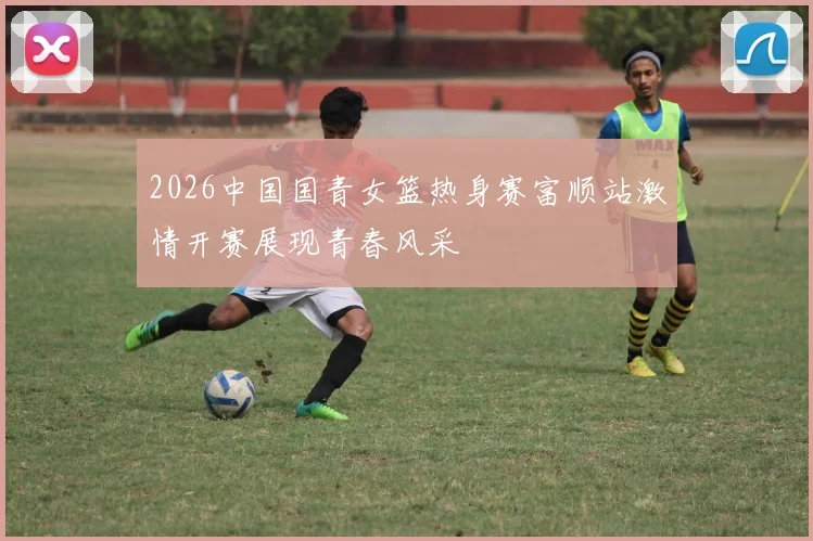 2026中国国青女篮热身赛富顺站激情开赛展现青春风采