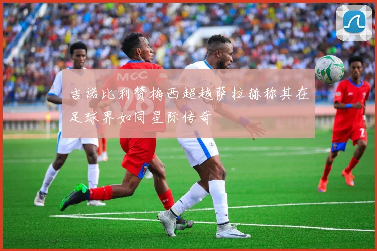 吉诺比利赞梅西超越萨拉赫称其在足球界如同星际传奇