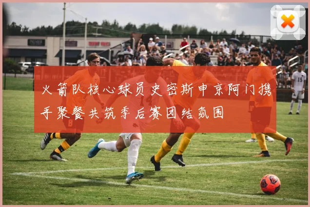 火箭队核心球员史密斯申京阿门携手聚餐共筑季后赛团结氛围