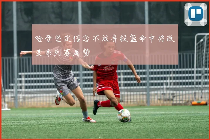 哈登坚定信念不放弃投篮命中将改变系列赛局势