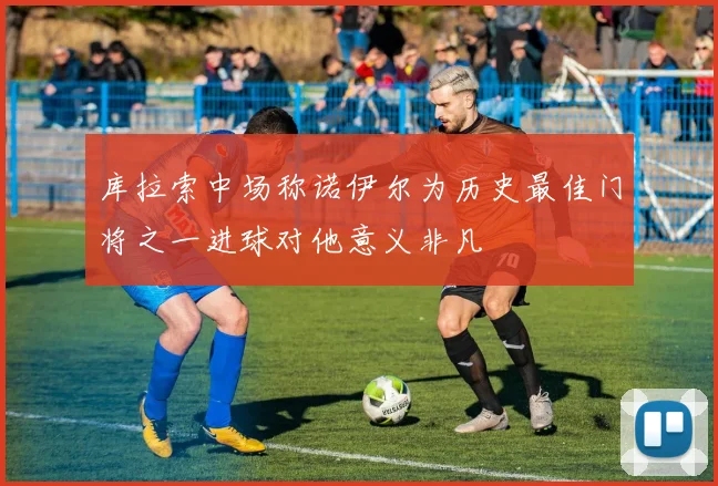 库拉索中场称诺伊尔为历史最佳门将之一进球对他意义非凡
