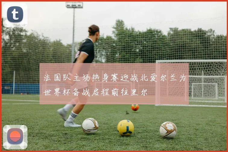 法国队主场热身赛迎战北爱尔兰为世界杯备战启程前往里尔