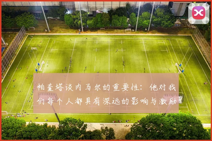 帕奎塔谈内马尔的重要性：他对我们每个人都具有深远的影响与激励