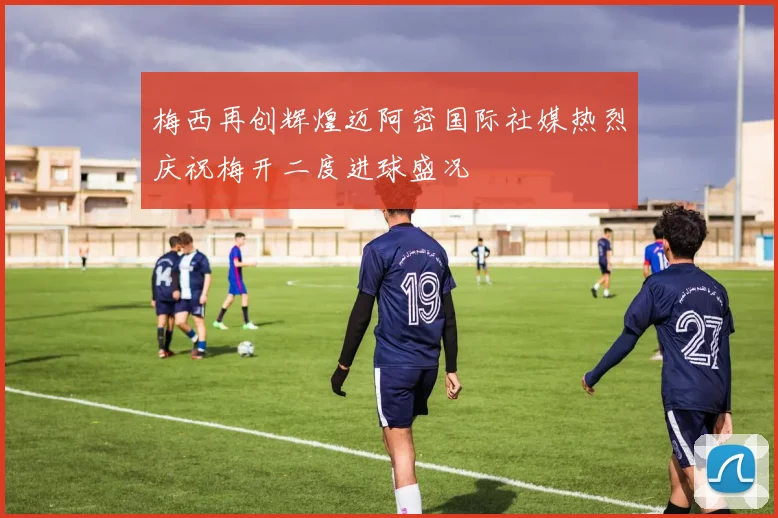 梅西再创辉煌迈阿密国际社媒热烈庆祝梅开二度进球盛况