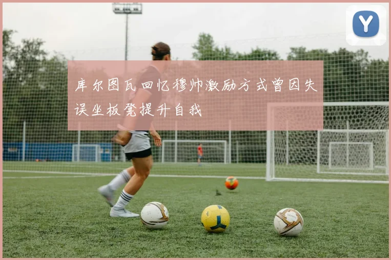 库尔图瓦回忆穆帅激励方式曾因失误坐板凳提升自我