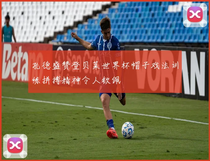 孔德盛赞登贝莱世界杯帽子戏法训练拼搏精神令人钦佩